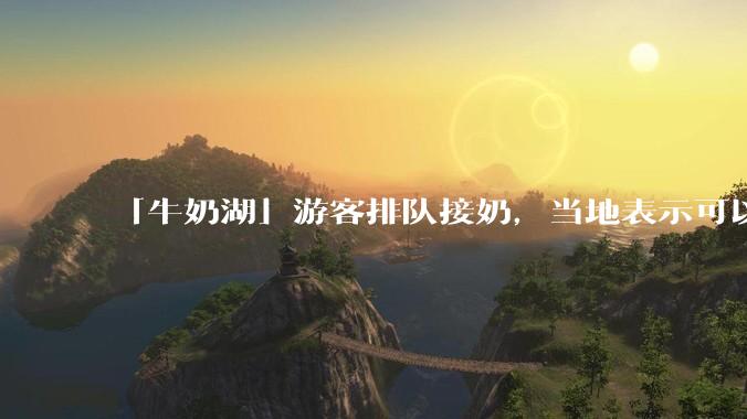 「牛奶湖」游客排队接奶，当地表示可以放心喝，是否符合食品安全标准？此营销行为对当地牧业是否有宣传作用？