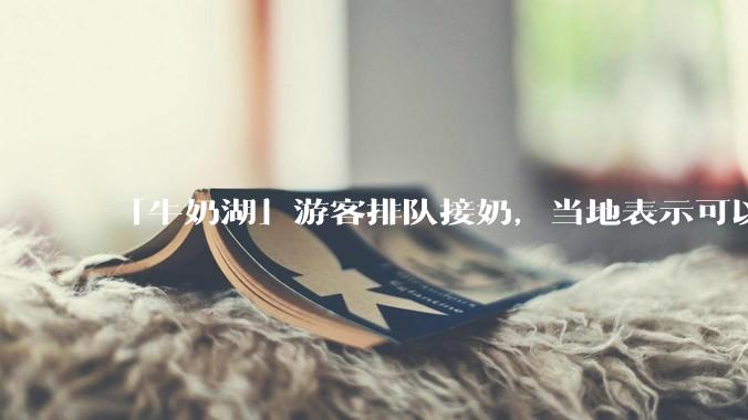 「牛奶湖」游客排队接奶，当地表示可以放心喝，是否符合食品安全标准？此营销行为对当地牧业是否有宣传作用？