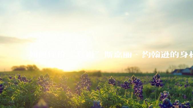 如何评价“寡姐”斯嘉丽·约翰逊的身材？