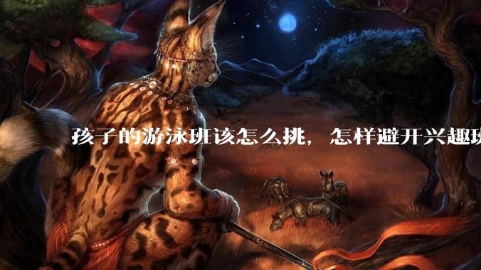 孩子的游泳班该怎么挑，怎样避开兴趣班的隐藏雷区？
